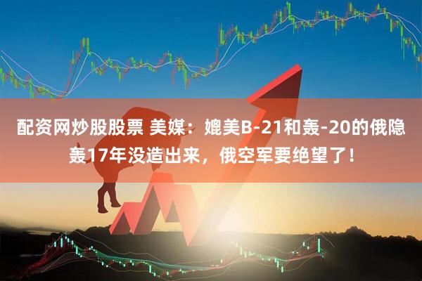 配资网炒股股票 美媒：媲美B-21和轰-20的俄隐轰17年没造出来，俄空军要绝望了！