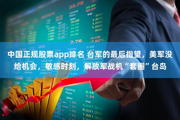 中国正规股票app排名 台军的最后指望，美军没给机会，敏感时刻，解放军战机“套圈”台岛