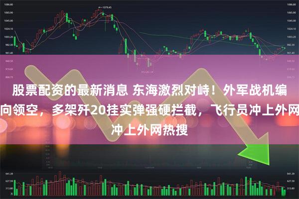 股票配资的最新消息 东海激烈对峙！外军战机编队冲向领空，多架歼20挂实弹强硬拦截，飞行员冲上外网热搜