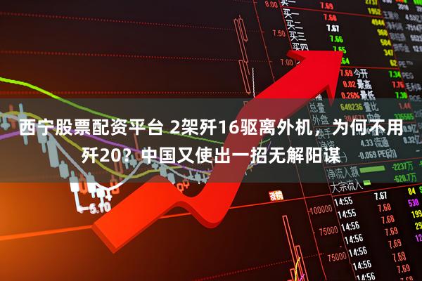 西宁股票配资平台 2架歼16驱离外机，为何不用歼20？中国又使出一招无解阳谋
