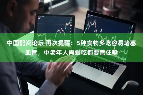 中国配资论坛 再次提醒：5种食物多吃容易堵塞血管，中老年人再爱吃都要管住嘴
