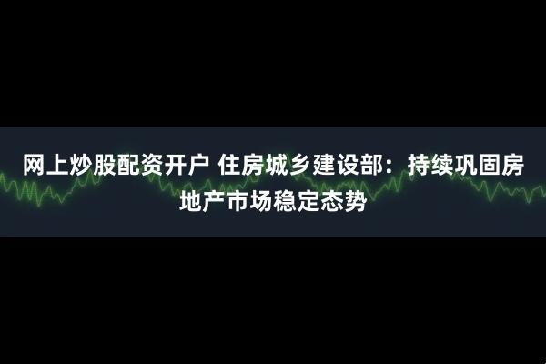 网上炒股配资开户 住房城乡建设部：持续巩固房地产市场稳定态势