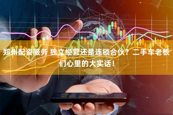 郑州配资服务 独立经营还是连锁合伙？二手车老板们心里的大实话！