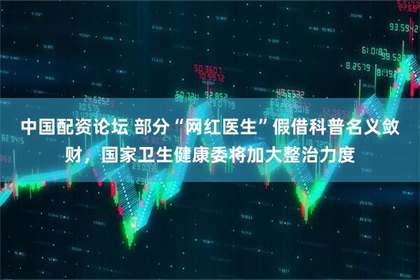 中国配资论坛 部分“网红医生”假借科普名义敛财，国家卫生健康委将加大整治力度