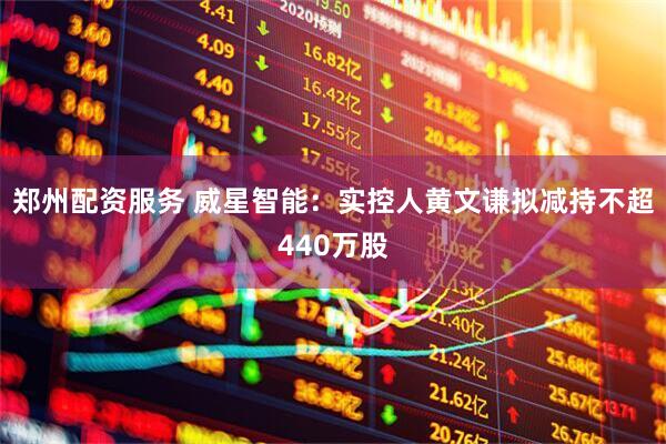郑州配资服务 威星智能：实控人黄文谦拟减持不超440万股