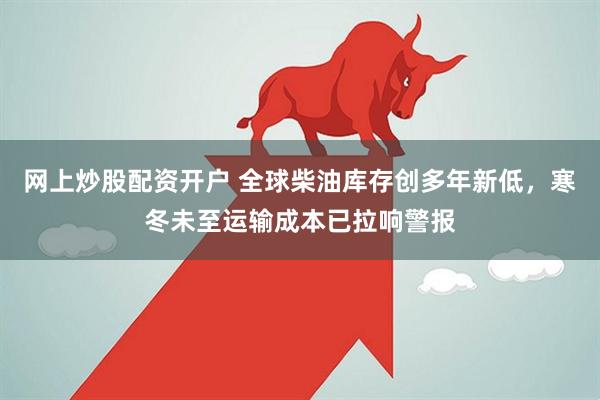 网上炒股配资开户 全球柴油库存创多年新低，寒冬未至运输成本已拉响警报