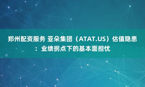 郑州配资服务 亚朵集团（ATAT.US）估值隐患：业绩拐点下的基本面担忧