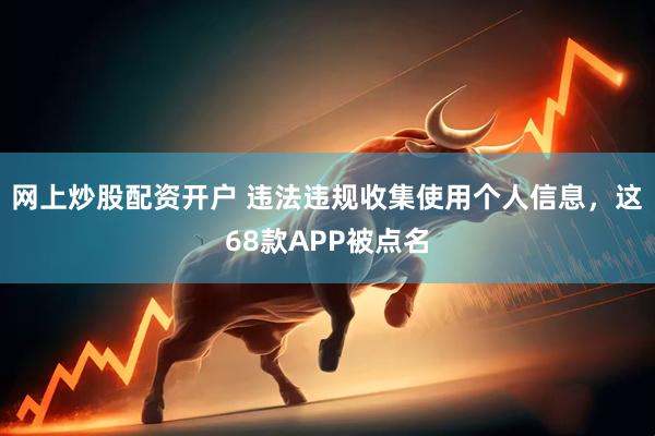 网上炒股配资开户 违法违规收集使用个人信息，这68款APP被点名