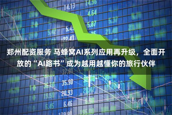 郑州配资服务 马蜂窝AI系列应用再升级，全面开放的“AI路书”成为越用越懂你的旅行伙伴