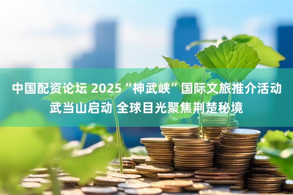 中国配资论坛 2025“神武峡”国际文旅推介活动武当山启动 全球目光聚焦荆楚秘境