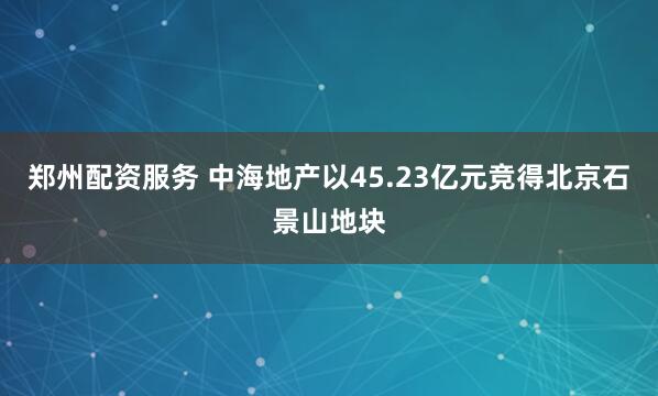 郑州配资服务 中海地产以45.23亿元竞得北京石景山地块