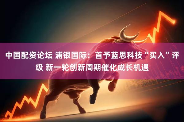 中国配资论坛 浦银国际：首予蓝思科技“买入”评级 新一轮创新周期催化成长机遇