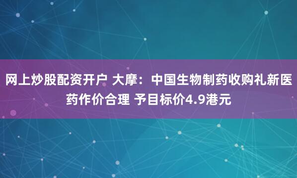 网上炒股配资开户 大摩：中国生物制药收购礼新医药作价合理 予目标价4.9港元