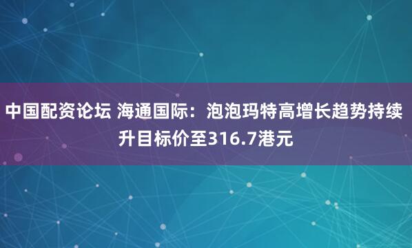 中国配资论坛 海通国际：泡泡玛特高增长趋势持续 升目标价至316.7港元