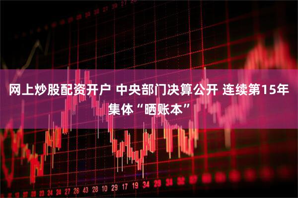网上炒股配资开户 中央部门决算公开 连续第15年集体“晒账本”