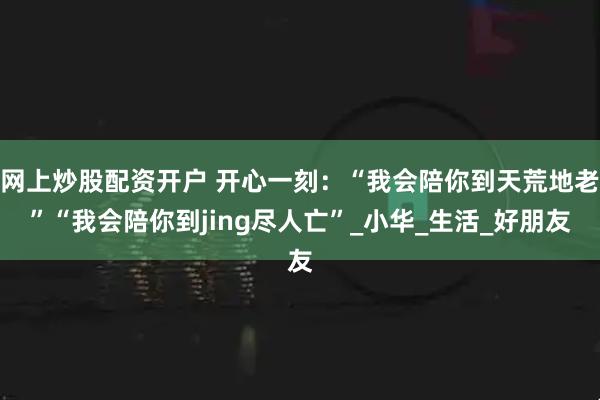 网上炒股配资开户 开心一刻：“我会陪你到天荒地老”“我会陪你到jing尽人亡”_小华_生活_好朋友