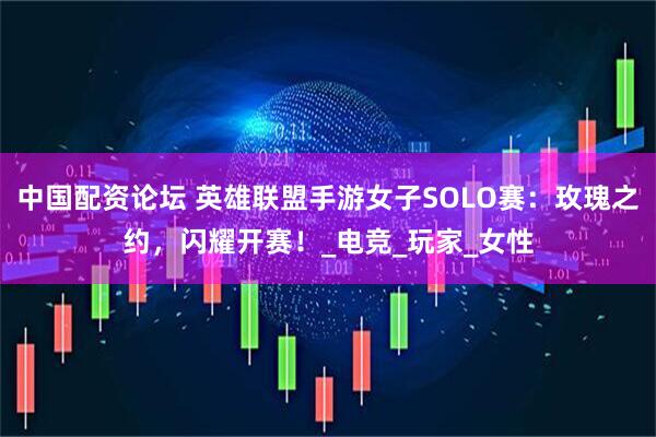 中国配资论坛 英雄联盟手游女子SOLO赛：玫瑰之约，闪耀开赛！_电竞_玩家_女性