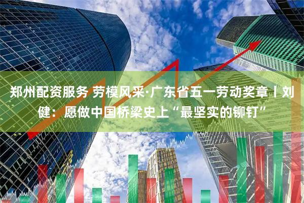 郑州配资服务 劳模风采·广东省五一劳动奖章丨刘健：愿做中国桥梁史上“最坚实的铆钉”