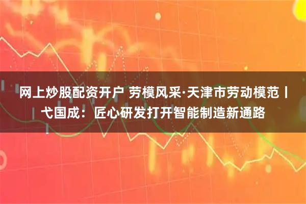 网上炒股配资开户 劳模风采·天津市劳动模范丨弋国成：匠心研发打开智能制造新通路