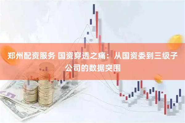 郑州配资服务 国资穿透之痛：从国资委到三级子公司的数据突围