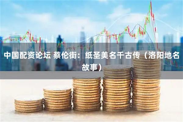 中国配资论坛 蔡伦街：纸圣美名千古传（洛阳地名故事）