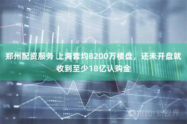 郑州配资服务 上海套均8200万楼盘，还未开盘就收到至少18亿认购金