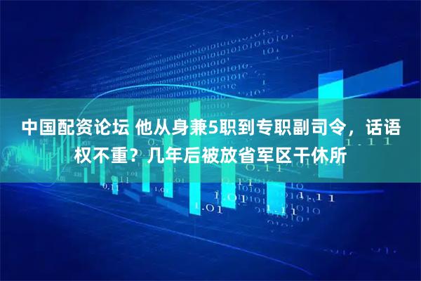 中国配资论坛 他从身兼5职到专职副司令，话语权不重？几年后被放省军区干休所