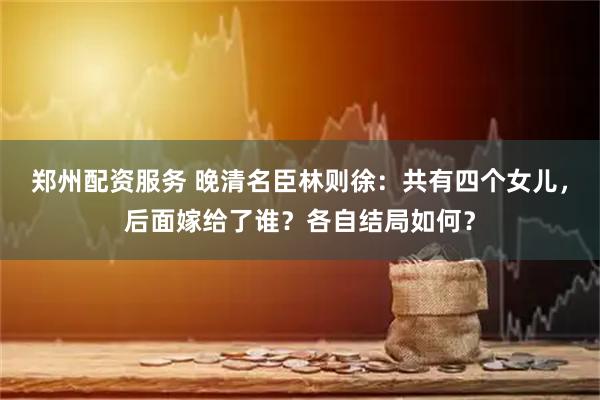 郑州配资服务 晚清名臣林则徐：共有四个女儿，后面嫁给了谁？各自结局如何？