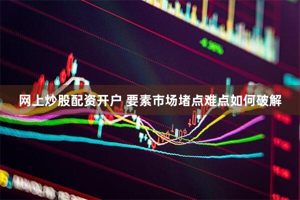 网上炒股配资开户 要素市场堵点难点如何破解