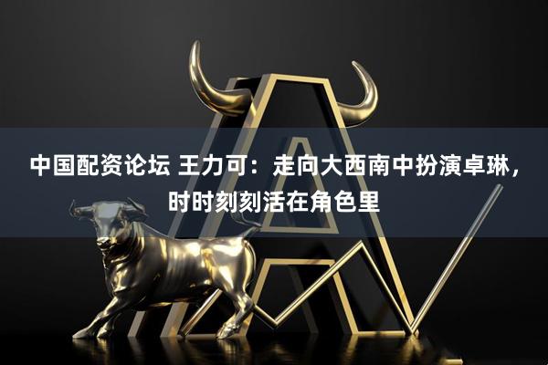 中国配资论坛 王力可：走向大西南中扮演卓琳，时时刻刻活在角色里