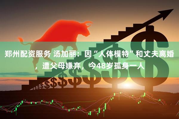 郑州配资服务 汤加丽：因“人体模特”和丈夫离婚，遭父母嫌弃，今48岁孤身一人