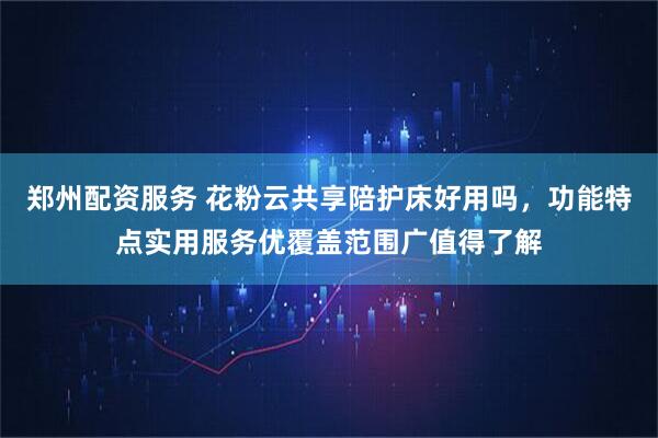 郑州配资服务 花粉云共享陪护床好用吗，功能特点实用服务优覆盖范围广值得了解