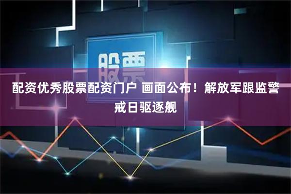 配资优秀股票配资门户 画面公布！解放军跟监警戒日驱逐舰