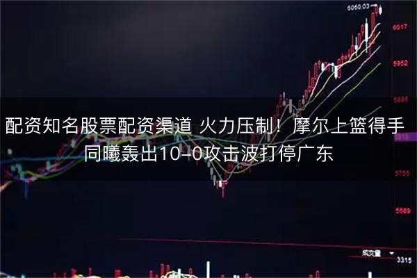 配资知名股票配资渠道 火力压制！摩尔上篮得手 同曦轰出10-0攻击波打停广东
