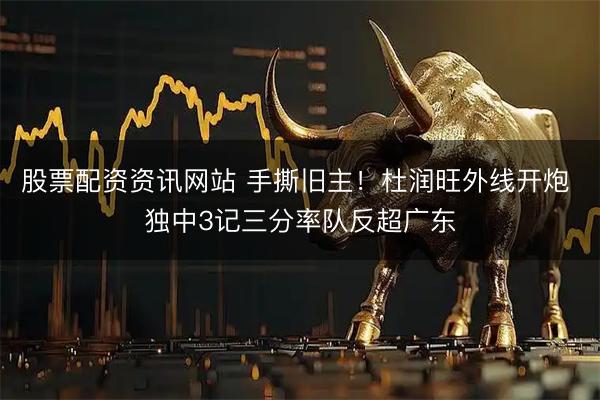 股票配资资讯网站 手撕旧主！杜润旺外线开炮 独中3记三分率队反超广东